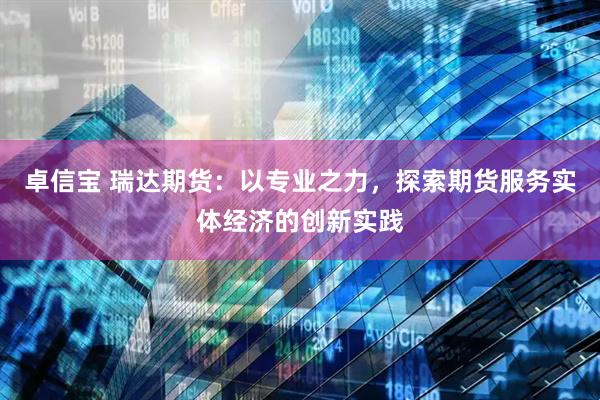 卓信宝 瑞达期货：以专业之力，探索期货服务实体经济的创新实践