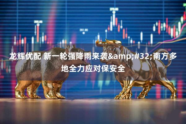 龙辉优配 新一轮强降雨来袭&#32;南方多地全力应对保安全