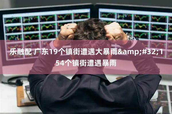 乐融配 广东19个镇街遭遇大暴雨&#32;154个镇街遭遇暴雨
