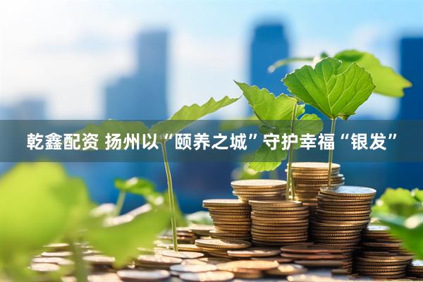 乾鑫配资 扬州以“颐养之城”守护幸福“银发”