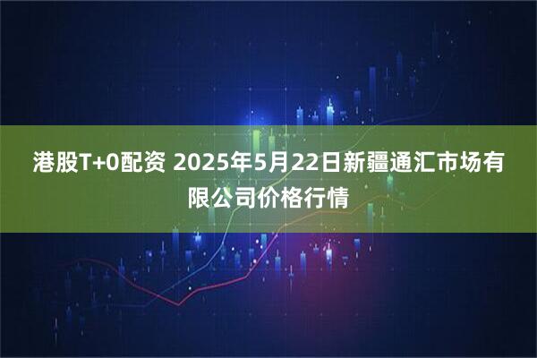 港股T+0配资 2025年5月22日新疆通汇市场有限公司价格行情