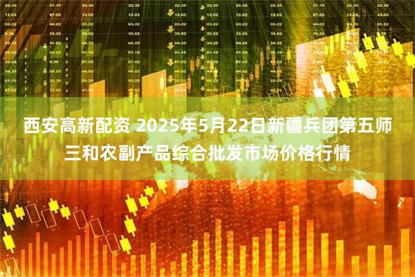 西安高新配资 2025年5月22日新疆兵团第五师三和农副产品综合批发市场价格行情