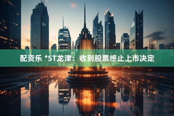 配资乐 *ST龙津：收到股票终止上市决定