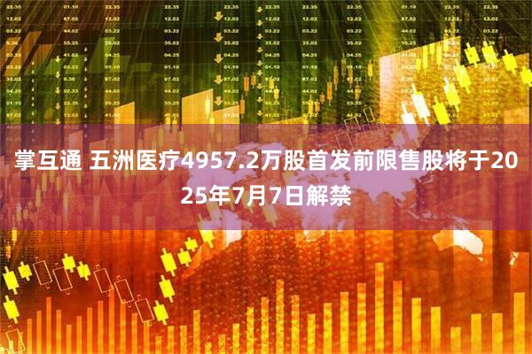 掌互通 五洲医疗4957.2万股首发前限售股将于2025年7月7日解禁