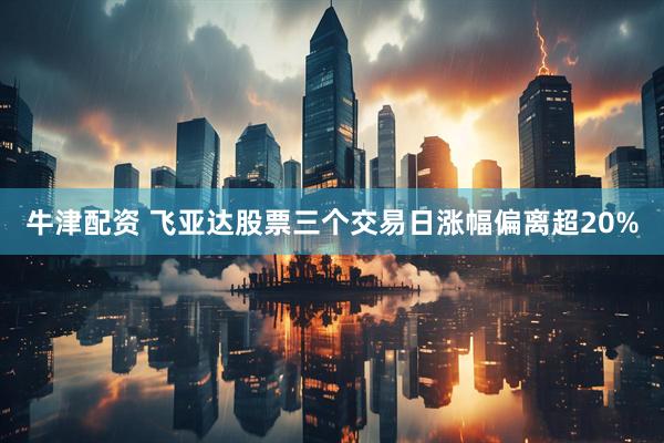牛津配资 飞亚达股票三个交易日涨幅偏离超20%