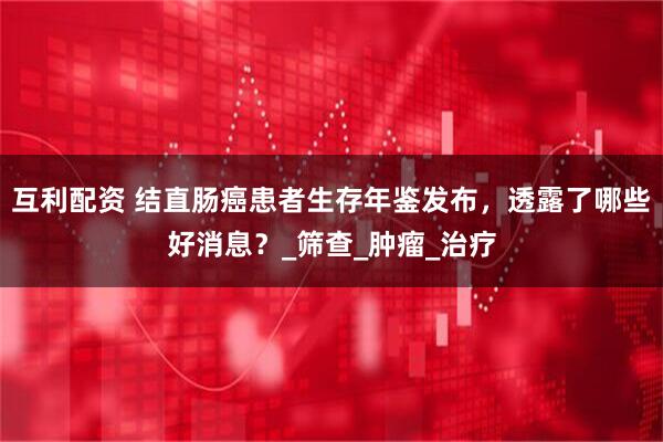 互利配资 结直肠癌患者生存年鉴发布，透露了哪些好消息？_筛查_肿瘤_治疗