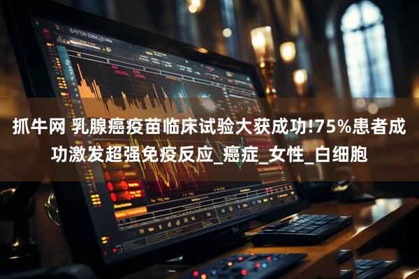 抓牛网 乳腺癌疫苗临床试验大获成功!75%患者成功激发超强免疫反应_癌症_女性_白细胞