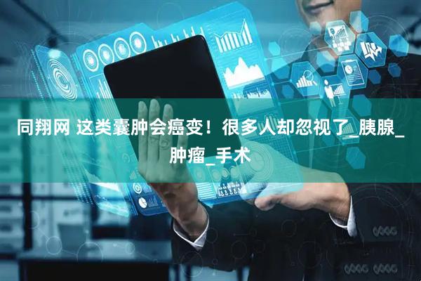 同翔网 这类囊肿会癌变！很多人却忽视了_胰腺_肿瘤_手术