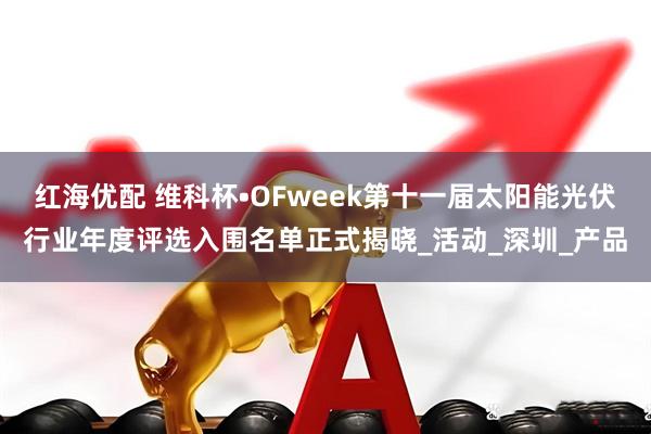 红海优配 维科杯•OFweek第十一届太阳能光伏行业年度评选入围名单正式揭晓_活动_深圳_产品