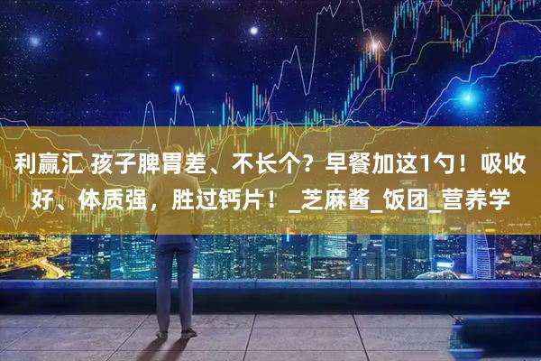 利赢汇 孩子脾胃差、不长个？早餐加这1勺！吸收好、体质强，胜过钙片！_芝麻酱_饭团_营养学