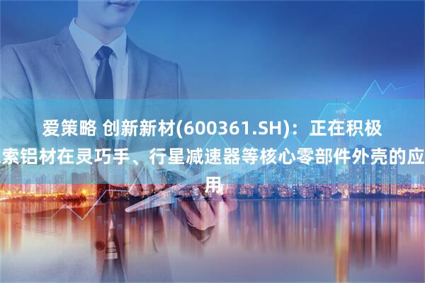 爱策略 创新新材(600361.SH)：正在积极探索铝材在灵巧手、行星减速器等核心零部件外壳的应用