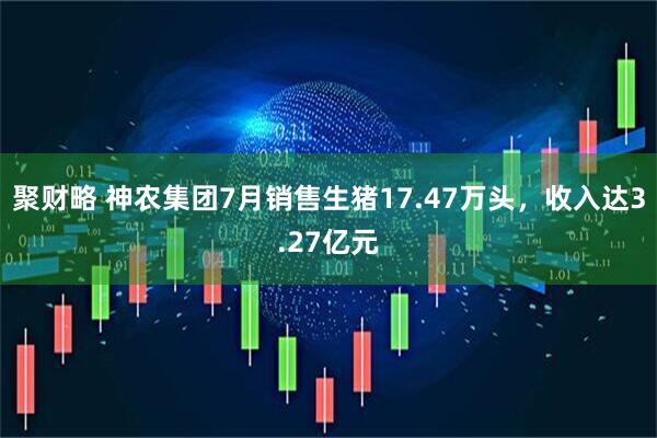 聚财略 神农集团7月销售生猪17.47万头，收入达3.27亿元