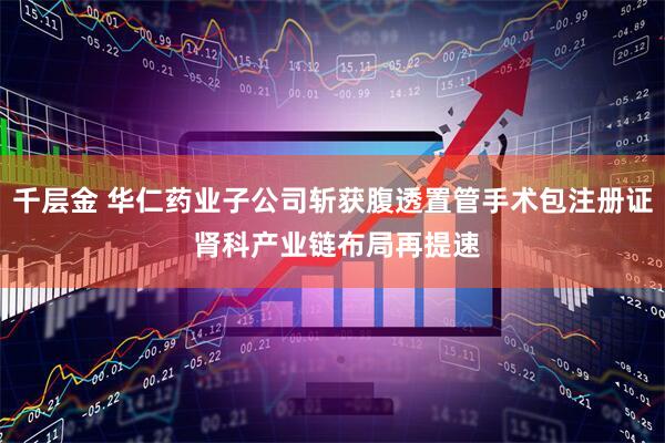 千层金 华仁药业子公司斩获腹透置管手术包注册证 肾科产业链布局再提速