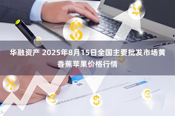 华融资产 2025年8月15日全国主要批发市场黄香蕉苹果价格行情