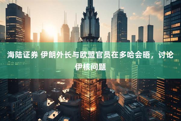 海陆证券 伊朗外长与欧盟官员在多哈会晤，讨论伊核问题