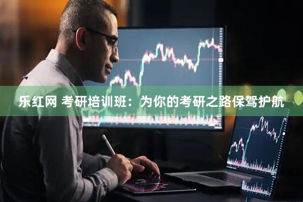 乐红网 考研培训班：为你的考研之路保驾护航