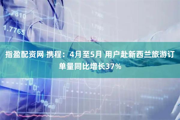指盈配资网 携程：4月至5月 用户赴新西兰旅游订单量同比增长37%