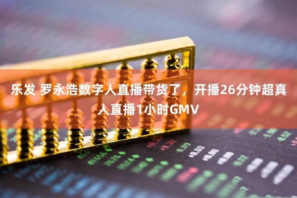 乐发 罗永浩数字人直播带货了，开播26分钟超真人直播1小时GMV