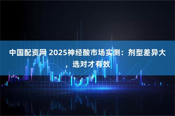 中国配资网 2025神经酸市场实测：剂型差异大，选对才有效